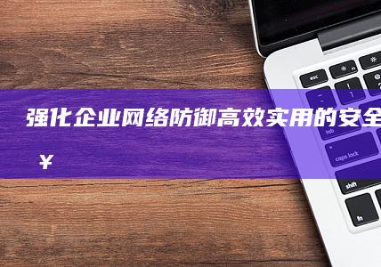 强化企业网络防御：高效实用的安全培训策略